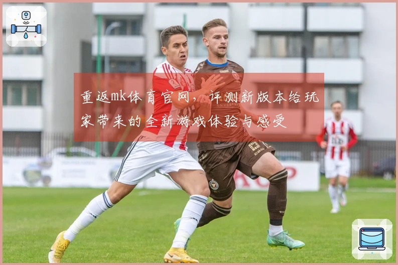 重返mk体育官网，评测新版本给玩家带来的全新游戏体验与感受